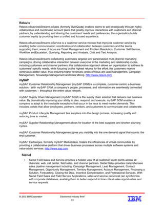 Relavis
Relavis eBusinessStreams eSales (formerly OverQuota) enables teams to sell strategically through highly
collaborative and coordinated account plans that greatly improve interactions with customers and channel
partners; by understanding and sharing the customers' needs and preferences, the organization builds
customer loyalty by providing them a unified and focused experience.
Relavis eBusinessStreams eService is a customer service module that improves customer service by
enabling better communication, coordination and collaboration between customers and the teams
supporting them; areas of focus are Ticket Management and Problem Resolution, Customer Self-Service,
Workflow andEscalation, Querying, Reporting and Analysis, Chat and Text Analysis.
Relavis eBusinessStreams eMarketing automates targeted and personalized multi-channel marketing
campaigns, driving collaborative interaction between everyone in the marketing and relationship cycles,
including customers and channel partners; this collaborative approach allows an organization to address its
customers' specific needs, while focusing on the highest returns for the effort; the customers receive
continuous added value, thus ensuring higher revenues; areas of focus are Lead Management, Campaign
Management, Knowledge Management and Data Mining. http://www.relavis.com
mySAP
mySAP Customer Relationship Management (mySAP CRM) is a complete, customer-centric e-business
solution. With mySAP CRM, a company’s people, processes, and information are seamlessly connected
with customers -- throughout the entire value network.
mySAP Supply Chain Management (mySAP SCM) is the supply chain solution that delivers real business
value. By dramatically improving your ability to plan, respond, and execute, mySAP SCM enables a
company to adapt to the inevitable exceptions that occur in the race to meet market demands. This
includes portals that allow employees, partners, vendors, and customers to communicate and collaborate.
mySAP Product Lifecycle Management ties suppliers into the design process, increasing quality and
reducing time to market.
mySAP Supplier Relationship Management allows for location of the best suppliers and shorten sourcing
cycles.
mySAP Customer Relationship Management gives you visibility into the one demand signal that counts: the
end customer.
mySAP Exchanges, formerly mySAP Marketplace, fosters the efficiencies of virtual communities by
providing a collaborative platform that drives business processes across multiple software systems and
value-added services. http://www.sap.com
Siebel
• Siebel Field Sales and Service provides a holistic view of all customer touch points across all
channels: web, call center, field sales, and channel partners. Siebel Sales provides comprehensive
sales pipeline management including: Campaign Management, Lead Management, Contact
Management, Opportunity Management, Territory Management, Account Management, Proposing a
Solution, Forecasting, Closing the Deal, Incentive Compensation, and Professional Services. With
Siebel Field Sales and Field Service Applications, sales and service personnel can synchronize
with corporate databases, enabling them to better respond to time critical sales opportunities and
service requests.
© 2002 IBM Corporation Electronics Industry Brief
61
61
 