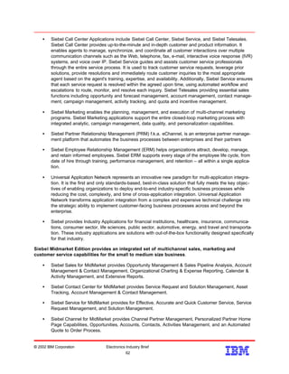 • Siebel Call Center Applications include Siebel Call Center, Siebel Service, and Siebel Telesales.
Siebel Call Center provides up-to-the-minute and in-depth customer and product information. It
enables agents to manage, synchronize, and coordinate all customer interactions over multiple
communication channels such as the Web, telephone, fax, e-mail, interactive voice response (IVR)
systems, and voice over IP. Siebel Service guides and assists customer service professionals
through the entire service process. It is used to track customer service requests, leverage prior
solutions, provide resolutions and immediately route customer inquiries to the most appropriate
agent based on the agent's training, expertise, and availability. Additionally, Siebel Service ensures
that each service request is resolved within the agreed upon time, using automated workflow and
escalations to route, monitor, and resolve each inquiry. Siebel Telesales providing essential sales
functions including opportunity and forecast management, account management, contact manage-
ment, campaign management, activity tracking, and quota and incentive management.
• Siebel Marketing enables the planning, management, and execution of multi-channel marketing
programs. Siebel Marketing applications support the entire closed-loop marketing process with
integrated analytic, campaign management, data quality, and personalization capabilities.
• Siebel Partner Relationship Management (PRM) f.k.a. eChannel, is an enterprise partner manage-
ment platform that automates the business processes between enterprises and their partners
• Siebel Employee Relationship Management (ERM) helps organizations attract, develop, manage,
and retain informed employees. Siebel ERM supports every stage of the employee life cycle, from
date of hire through training, performance management, and retention – all within a single applica-
tion.
• Universal Application Network represents an innovative new paradigm for multi-application integra-
tion. It is the first and only standards-based, best-in-class solution that fully meets the key objec-
tives of enabling organizations to deploy end-to-end industry-specific business processes while
reducing the cost, complexity, and time of cross-application integration. Universal Application
Network transforms application integration from a complex and expensive technical challenge into
the strategic ability to implement customer-facing business processes across and beyond the
enterprise.
• Siebel provides Industry Applications for financial institutions, healthcare, insurance, communica-
tions, consumer sector, life sciences, public sector, automotive, energy, and travel and transporta-
tion. These industry applications are solutions with out-of-the-box functionality designed specifically
for that industry.
Siebel Midmarket Edition provides an integrated set of multichannel sales, marketing and
customer service capabilities for the small to medium size business.
• Siebel Sales for MidMarket provides Opportunity Management & Sales Pipeline Analysis, Account
Management & Contact Management, Organizational Charting & Expense Reporting, Calendar &
Activity Management, and Extensive Reports.
• Siebel Contact Center for MidMarket provides Service Request and Solution Management, Asset
Tracking, Account Management & Contact Management.
• Siebel Service for MidMarket provides for Effective, Accurate and Quick Customer Service, Service
Request Management, and Solution Management.
• Siebel Channel for MidMarket provides Channel Partner Management, Personalized Partner Home
Page Capabilities, Opportunities, Accounts, Contacts, Activities Management, and an Automated
Quote to Order Process.
© 2002 IBM Corporation Electronics Industry Brief
62
62
 