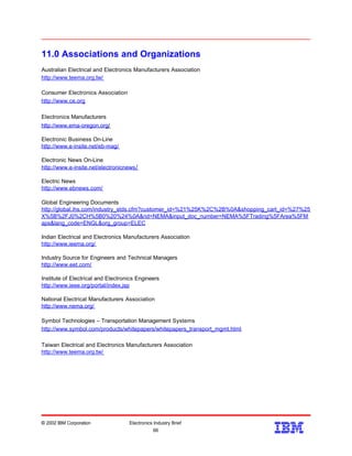 11.0 Associations and Organizations
Australian Electrical and Electronics Manufacturers Association
http://www.teema.org.tw/
Consumer Electronics Association
http://www.ce.org
Electronics Manufacturers
http://www.ema-oregon.org/
Electronic Business On-Line
http://www.e-insite.net/eb-mag/
Electronic News On-Line
http://www.e-insite.net/electronicnews/
Electric News
http://www.ebnews.com/
Global Engineering Documents
http://global.ihs.com/industry_stds.cfm?customer_id=%21%25K%2C%2B%0A&shopping_cart_id=%27%25
X%5B%2FJ0%2CH%5B0%20%24%0A&rid=NEMA&input_doc_number=NEMA%5FTrading%5FArea%5FM
aps&lang_code=ENGL&org_group=ELEC
Indian Electrical and Electronics Manufacturers Association
http://www.ieema.org/
Industry Source for Engineers and Technical Managers
http://www.eet.com/
Institute of Electrical and Electronics Engineers
http://www.ieee.org/portal/index.jsp
National Electrical Manufacturers Association
http://www.nema.org/
Symbol Technologies – Transportation Management Systems
http://www.symbol.com/products/whitepapers/whitepapers_transport_mgmt.html
Taiwan Electrical and Electronics Manufacturers Association
http://www.teema.org.tw/
© 2002 IBM Corporation Electronics Industry Brief
66
66
 