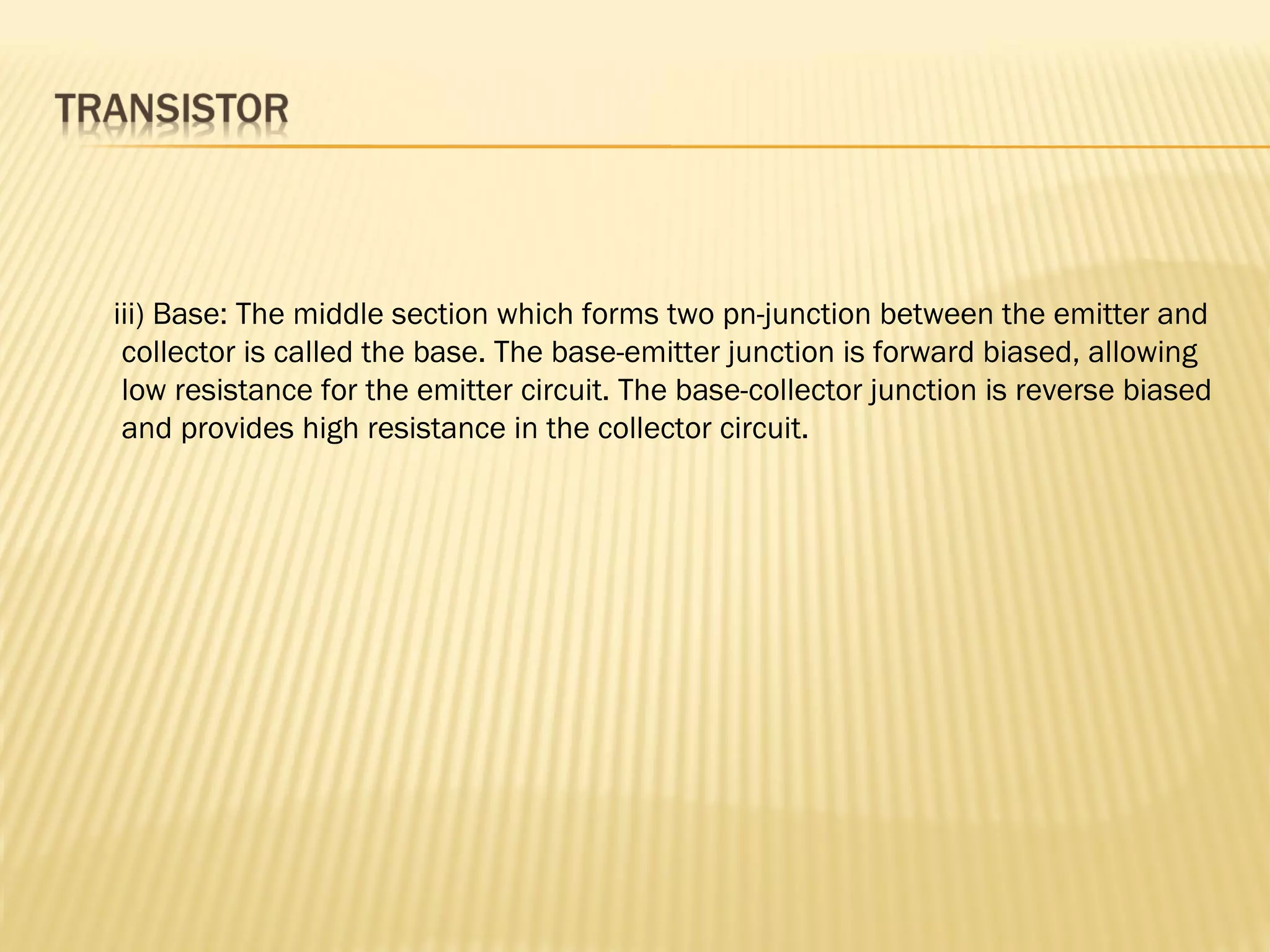 iii) Base: The middle section which forms two pn-junction between the emitter and
collector is called the base. The base-emitter junction is forward biased, allowing
low resistance for the emitter circuit. The base-collector junction is reverse biased
and provides high resistance in the collector circuit.
 