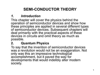 1
SEMI-CONDUCTOR THEORY
1. Introduction
This chapter will cover the physics behind the
operation of semiconductor devices and show how
these principles are applied in several different types
of semiconductor devices. Subsequent chapters will
deal primarily with the practical aspects of these
devices in circuits and omit theory as much as
possible.
2. Quantum Physics
To say that the invention of semiconductor devices
was a revolution would not be an exaggeration. Not
only was this an impressive technological
accomplishment, but it paved the way for
developments that would indelibly alter modern
society.
 