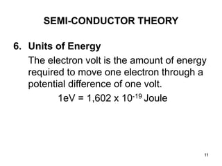 11
SEMI-CONDUCTOR THEORY
6. Units of Energy
The electron volt is the amount of energy
required to move one electron through a
potential difference of one volt.
1eV = 1,602 x 10-19 Joule
 