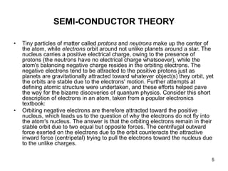 5
SEMI-CONDUCTOR THEORY
• Tiny particles of matter called protons and neutrons make up the center of
the atom, while electrons orbit around not unlike planets around a star. The
nucleus carries a positive electrical charge, owing to the presence of
protons (the neutrons have no electrical charge whatsoever), while the
atom's balancing negative charge resides in the orbiting electrons. The
negative electrons tend to be attracted to the positive protons just as
planets are gravitationally attracted toward whatever object(s) they orbit, yet
the orbits are stable due to the electrons' motion. Further attempts at
defining atomic structure were undertaken, and these efforts helped pave
the way for the bizarre discoveries of quantum physics. Consider this short
description of electrons in an atom, taken from a popular electronics
textbook:
• Orbiting negative electrons are therefore attracted toward the positive
nucleus, which leads us to the question of why the electrons do not fly into
the atom's nucleus. The answer is that the orbiting electrons remain in their
stable orbit due to two equal but opposite forces. The centrifugal outward
force exerted on the electrons due to the orbit counteracts the attractive
inward force (centripetal) trying to pull the electrons toward the nucleus due
to the unlike charges.
 