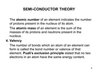 8
SEMI-CONDUCTOR THEORY
The atomic number of an element indicates the number
of protons present in the nucleus of its atom.
The atomic mass of an element is the sum of the
masses of its protons and neutrons present in the
nucleus.
4. Valency
The number of bonds which an atom of an element can
form is called the bond number or valence of that
element. Puali’s exclusion principle stated that no two
electrons in an atom have the same energy content.
 