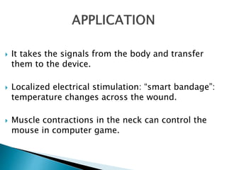  It takes the signals from the body and transfer
them to the device.
 Localized electrical stimulation: “smart bandage”:
temperature changes across the wound.
 Muscle contractions in the neck can control the
mouse in computer game.
 