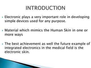  Electronic plays a very important role in developing
simple devices used for any purpose.
 Material which mimics the Human Skin in one or
more ways
 The best achievement as well the future example of
integrated electronics in the medical field is the
electronic skin.
 