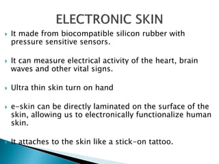  It made from biocompatible silicon rubber with
pressure sensitive sensors.
 It can measure electrical activity of the heart, brain
waves and other vital signs.
 Ultra thin skin turn on hand
 e-skin can be directly laminated on the surface of the
skin, allowing us to electronically functionalize human
skin.
 It attaches to the skin like a stick-on tattoo.
 