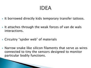  It borrowed directly kids temporary transfer tattoos.
 It attaches through the weak forces of van de wals
interactions.
 Circuitry “spider web” of materials
 Narrow snake like silicon filaments that serve as wires
connected to tiny the sensors designed to monitor
particular bodily functions.
 
