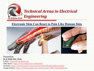 Presented by
Dr. R. RAJA, M.E., Ph.D.,
E-Mail : rajame1811@gmail.com
Slide Share : https://www.slideshare.net/RajaR30
YouTube : https://www.youtube.com/channel/UCGD7TBxs8FYiVdXe41zdTYQ
Google Scholar : https://scholar.google.com/citations?user=39RI-7oAAAAJ&hl=en
Technical Arena in Electrical
Engineering
Electronic Skin Can React to Pain Like Human Skin
 