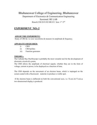 Bhubaneswar College of Engineering, Bhubaneswar
Department of Electronics & Communication Engineering
Sessional: BE LAB
Branch:CSE/ECE/EE/ME/CE Sem: 1st
/2nd
EXPERIMENT NO:-2
AIM OF THE EXPERIMENT:
Study of CRO & to view waveforms & measure its amplitude & frequency.
APPARATUS REQUERED:
i) CRO
ii) CRO probes
iii) Function generator
THEORY:-
The Cathode Ray Oscilloscope is probably the most versatile tool for the development of
electronic circuits & system.
The CRO allows the amplitude of electrical signals, whether they are in the form of
voltage, current or power, to be displayed as a function of time.
The CRO depends on the movement of an electron beam, which is impinged on the
screen coated with a fluorescent material, to produce a visible spot.
If the electron beam is deflected on both the conventional axes, i.e. X-axis & Y-axis,a
two dimensional display is produced.
 