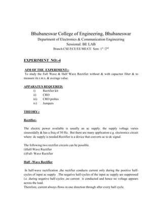 Bhubaneswar College of Engineering, Bhubaneswar
Department of Electronics & Communication Engineering
Sessional: BE LAB
Branch:CSE/ECE/EE/ME/CE Sem: 1st
/2nd
EXPERIMENT NO:-4
AIM OF THE EXPERIMENT:-
To study the Full Wave & Half Wave Rectifier without & with capacitor filter & to
measure its r.m.s. & average value.
APPARATUS REQUERED:
i) Rectifier kit
ii) CRO
iii) CRO probes
iv) Jumpers
THEORY:-
Rectifier-
The electric power available is usually an ac supply. the supply voltage varies
sinusoidally & has a freq of 50 Hz. But there are many application e.g. electronics circuit
where dc supply is needed.Rectifier is a device that converts ac to dc signal.
The following two rectifier circuits can be possible.
i)Half-Wave Rectifier
ii)Full- Wave Rectifier
Half –Wave Rectifier
In half-wave rectification ,the rectifier conducts current only during the positive half-
cycles of input ac supply .The negative half-cycles of the input ac supply are suppressed
i.e .during negative half-cycles ,no current is conducted and hence no voltage appears
across the load.
Therefore, current always flows in one direction through after every half cycle.
 