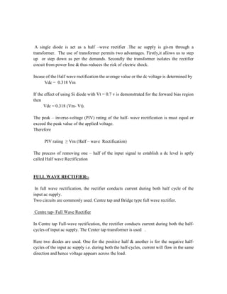 A single diode is act as a half –wave rectifier .The ac supply is given through a
transformer. The use of transformer permits two advantages. Firstly,it allows us to step
up or step down as per the demands. Secondly the transformer isolates the rectifier
circuit from power line & thus reduces the risk of electric shock.
Incase of the Half wave rectification the average value or the dc voltage is determined by
Vdc = 0.318 Vm
If the effect of using Si diode with Vt = 0.7 v is demonstrated for the forward bias region
then
Vdc = 0.318 (Vm- Vt).
The peak – inverse-voltage (PIV) rating of the half- wave rectification is must equal or
exceed the peak value of the applied voltage.
Therefore
PIV rating ≥ Vm (Half – wave Rectification)
The process of removing one – half of the input signal to establish a dc level is aptly
called Half wave Rectification
FULL WAVE RECTIFIER:-
In full wave rectification, the rectifier conducts current during both half cycle of the
input ac supply.
Two circuits are commonly used. Centre tap and Bridge type full wave rectifier.
Centre tap- Full Wave Rectifier
In Centre tap Full-wave rectification, the rectifier conducts current during both the half-
cycles of input ac supply. The Center tap transformer is used .
Here two diodes are used. One for the positive half & another is for the negative half-
cycles of the input ac supply i.e. during both the half-cycles, current will flow in the same
direction and hence voltage appears across the load.
 