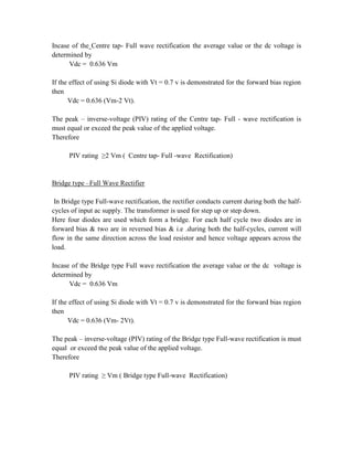 Incase of the Centre tap- Full wave rectification the average value or the dc voltage is
determined by
Vdc = 0.636 Vm
If the effect of using Si diode with Vt = 0.7 v is demonstrated for the forward bias region
then
Vdc = 0.636 (Vm-2 Vt).
The peak – inverse-voltage (PIV) rating of the Centre tap- Full - wave rectification is
must equal or exceed the peak value of the applied voltage.
Therefore
PIV rating ≥2 Vm ( Centre tap- Full -wave Rectification)
Bridge type –Full Wave Rectifier
In Bridge type Full-wave rectification, the rectifier conducts current during both the half-
cycles of input ac supply. The transformer is used for step up or step down.
Here four diodes are used which form a bridge. For each half cycle two diodes are in
forward bias & two are in reversed bias & i.e .during both the half-cycles, current will
flow in the same direction across the load resistor and hence voltage appears across the
load.
Incase of the Bridge type Full wave rectification the average value or the dc voltage is
determined by
Vdc = 0.636 Vm
If the effect of using Si diode with Vt = 0.7 v is demonstrated for the forward bias region
then
Vdc = 0.636 (Vm- 2Vt).
The peak – inverse-voltage (PIV) rating of the Bridge type Full-wave rectification is must
equal or exceed the peak value of the applied voltage.
Therefore
PIV rating ≥ Vm ( Bridge type Full-wave Rectification)
 