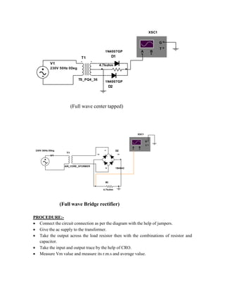 V1
230V 50Hz 0Deg
T1
TS_PQ4_36
D1
1N4007GP
D2
1N4007GP
R1
4.7kohm
A B
T
G
XSC1
(Full wave center tapped)
V1
230V 50Hz 0Deg
1
2
4
3
D2
1B4B42
T1
AIR_CORE_XFORMER
R1
4.7kohm
A B
T
G
XSC1
(Full wave Bridge rectifier)
PROCEDURE:-
 Connect the circuit connection as per the diagram with the help of jumpers.
 Give the ac supply to the transformer.
 Take the output across the load resistor then with the combinations of resistor and
capacitor.
 Take the input and output trace by the help of CRO.
 Measure Vm value and measure its r.m.s and average value.
 