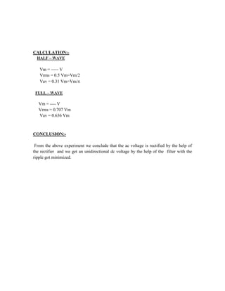 CALCULATION:-
HALF – WAVE
Vm = ----- V
Vrms = 0.5 Vm=Vm/2
Vav = 0.31 Vm=Vm/
FULL – WAVE
Vm = ---- V
Vrms = 0.707 Vm
Vav = 0.636 Vm
CONCLUSION:-
From the above experiment we conclude that the ac voltage is rectified by the help of
the rectifier and we get an unidirectional dc voltage by the help of the filter with the
ripple got minimized.
 