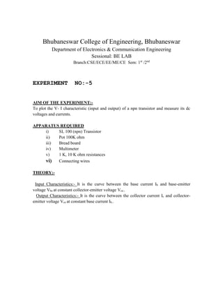 Bhubaneswar College of Engineering, Bhubaneswar
Department of Electronics & Communication Engineering
Sessional: BE LAB
Branch:CSE/ECE/EE/ME/CE Sem: 1st
/2nd
EXPERIMENT NO:-5
AIM OF THE EXPERIMENT:-
To plot the V- I characteristic (input and output) of a npn transistor and measure its dc
voltages and currents.
APPARATUS REQUIRED
i) SL 100 (npn) Transistor
ii) Pot 100K ohm
iii) Bread board
iv) Multimeter
v) 1 K, 10 K ohm resistances
vi) Connecting wires
THEORY:-
Input Characteristics:- It is the curve between the base current Ib and base-emitter
voltage Vbe at constant collector-emitter voltage Vce..
Output Characteristics:- It is the curve between the collector current Ic and collector-
emitter voltage Vce at constant base current Ib..
 