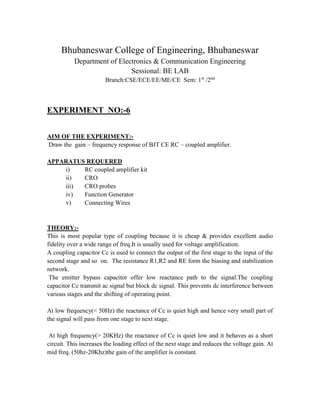 Bhubaneswar College of Engineering, Bhubaneswar
Department of Electronics & Communication Engineering
Sessional: BE LAB
Branch:CSE/ECE/EE/ME/CE Sem: 1st
/2nd
EXPERIMENT NO:-6
AIM OF THE EXPERIMENT:-
Draw the gain – frequency response of BJT CE RC – coupled amplifier.
APPARATUS REQUERED
i) RC coupled amplifier kit
ii) CRO
iii) CRO probes
iv) Function Generator
v) Connecting Wires
THEORY:-
This is most popular type of coupling because it is cheap & provides excellent audio
fidelity over a wide range of freq.It is usually used for voltage amplification.
A coupling capacitor Cc is used to connect the output of the first stage to the input of the
second stage and so on. The resistance R1,R2 and RE form the biasing and stabilization
network.
The emitter bypass capacitor offer low reactance path to the signal.The coupling
capacitor Cc transmit ac signal but block dc signal. This prevents dc interference between
various stages and the shifting of operating point.
At low frequency(< 50Hz) the reactance of Cc is quiet high and hence very small part of
the signal will pass from one stage to next stage.
At high frequency(> 20KHz) the reactance of Cc is quiet low and it behaves as a short
circuit. This increases the loading effect of the next stage and reduces the voltage gain. At
mid freq. (50hz-20Khz)the gain of the amplifier is constant.
 