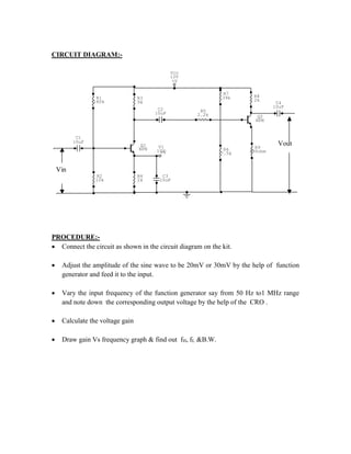 CIRCUIT DIAGRAM:-
C4
10uF
+V
Vcc
12V
R9
390ohm
R8
2k
+V
V1
10V
C3
10uF
R7
39k
R6
7.5k
R5
2.2k
C2
10uF
R1
180k
R3
9k
R2
10k
R4
2k
C1
10uF
Q2
NPN
Q1
NPN
Vin
Vout
PROCEDURE:-
 Connect the circuit as shown in the circuit diagram on the kit.
 Adjust the amplitude of the sine wave to be 20mV or 30mV by the help of function
generator and feed it to the input.
 Vary the input frequency of the function generator say from 50 Hz to1 MHz range
and note down the corresponding output voltage by the help of the CRO .
 Calculate the voltage gain
 Draw gain Vs frequency graph & find out fH, fL &B.W.
 
