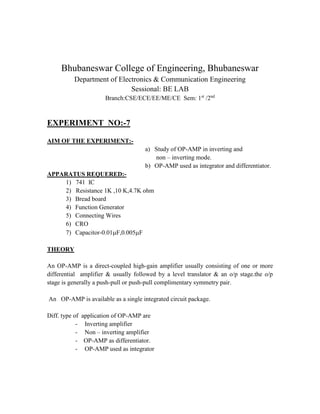 Bhubaneswar College of Engineering, Bhubaneswar
Department of Electronics & Communication Engineering
Sessional: BE LAB
Branch:CSE/ECE/EE/ME/CE Sem: 1st
/2nd
EXPERIMENT NO:-7
AIM OF THE EXPERIMENT:-
a) Study of OP-AMP in inverting and
non – inverting mode.
b) OP-AMP used as integrator and differentiator.
APPARATUS REQUERED:-
1) 741 IC
2) Resistance 1K ,10 K,4.7K ohm
3) Bread board
4) Function Generator
5) Connecting Wires
6) CRO
7) Capacitor-0.01F,0.005F
THEORY
An OP-AMP is a direct-coupled high-gain amplifier usually consisting of one or more
differential amplifier & usually followed by a level translator & an o/p stage.the o/p
stage is generally a push-pull or push-pull complimentary symmetry pair.
An OP-AMP is available as a single integrated circuit package.
Diff. type of application of OP-AMP are
- Inverting amplifier
- Non – inverting amplifier
- OP-AMP as differentiator.
- OP-AMP used as integrator
 