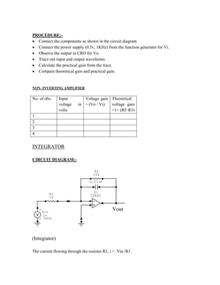 PROCEDURE:-
 Connect the components as shown in the circuit diagram.
 Connect the power supply (0.5v, 1KHz) from the function generator for Vi.
 Observe the output in CRO for Vo.
 Trace out input and output waveforms.
 Calculate the practical gain from the trace.
 Compare theoretical gain and practical gain.
NON- INVERTING AMPLIFIER
No. of obs. Input
voltage in
volts
Voltage gain
= (Vo / Vi)
Theoretical
voltage gain
=1+ (Rf/ R1)
1
2
3
4
INTEGRATOR
CIRCUIT DIAGRAM:-
0.01uF
+
- 1khz
Vin
1v
R1
1k
U1
IDEAL
Rf
10k
Vout
(Integrator)
The current flowing through the resistor R1, i = Vin /R1
 