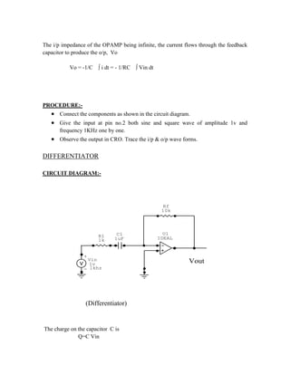 The i/p impedance of the OPAMP being infinite, the current flows through the feedback
capacitor to produce the o/p, Vo
Vo = -1/C ∫ i dt = - 1/RC ∫ Vin dt
PROCEDURE:-
 Connect the components as shown in the circuit diagram.
 Give the input at pin no.2 both sine and square wave of amplitude 1v and
frequency 1KHz one by one.
 Observe the output in CRO. Trace the i/p & o/p wave forms.
DIFFERENTIATOR
CIRCUIT DIAGRAM:-
C1
1uF
+
- 1khz
Vin
1v
R1
1k
U1
IDEAL
Rf
10k
Vout
(Differentiator)
The charge on the capacitor C is
Q=C Vin
 