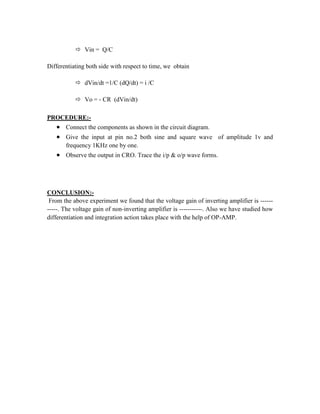  Vin = Q/C
Differentiating both side with respect to time, we obtain
 dVin/dt =1/C (dQ/dt) = i /C
 Vo = - CR (dVin/dt)
PROCEDURE:-
 Connect the components as shown in the circuit diagram.
 Give the input at pin no.2 both sine and square wave of amplitude 1v and
frequency 1KHz one by one.
 Observe the output in CRO. Trace the i/p & o/p wave forms.
CONCLUSION:-
From the above experiment we found that the voltage gain of inverting amplifier is ------
-----. The voltage gain of non-inverting amplifier is -----------. Also we have studied how
differentiation and integration action takes place with the help of OP-AMP.
 
