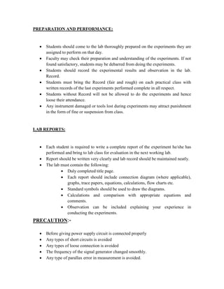 PREPARATION AND PERFORMANCE:
 Students should come to the lab thoroughly prepared on the experiments they are
assigned to perform on that day.
 Faculty may check their preparation and understanding of the experiments. If not
found satisfactory, students may be debarred from doing the experiments.
 Students should record the experimental results and observation in the lab.
Record.
 Students must bring the Record (fair and rough) on each practical class with
written records of the last experiments performed complete in all respect.
 Students without Record will not be allowed to do the experiments and hence
loose their attendance.
 Any instrument damaged or tools lost during experiments may attract punishment
in the form of fine or suspension from class.
LAB REPORTS:
 Each student is required to write a complete report of the experiment he/she has
performed and bring to lab class for evaluation in the next working lab.
 Report should be written very clearly and lab record should be maintained neatly.
 The lab must contain the following:
 Duly completed title page.
 Each report should include connection diagram (where applicable),
graphs, trace papers, equations, calculations, flow charts etc.
 Standard symbols should be used to draw the diagrams.
 Calculations and comparison with appropriate equations and
comments.
 Observation can be included explaining your experience in
conducting the experiments.
PRECAUTION:-
 Before giving power supply circuit is connected properly
 Any types of short circuits is avoided
 Any types of loose connection is avoided
 The frequency of the signal generator changed smoothly.
 Any type of parallax error in measurement is avoided.
 