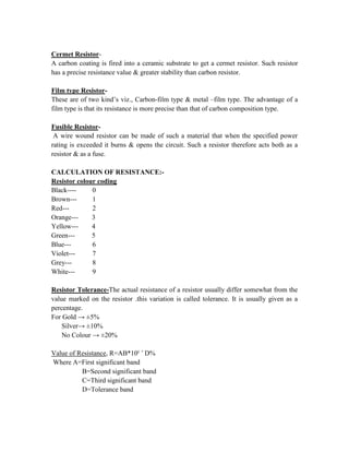 Cermet Resistor-
A carbon coating is fired into a ceramic substrate to get a cermet resistor. Such resistor
has a precise resistance value & greater stability than carbon resistor.
Film type Resistor-
These are of two kind’s viz., Carbon-film type & metal –film type. The advantage of a
film type is that its resistance is more precise than that of carbon composition type.
Fusible Resistor-
A wire wound resistor can be made of such a material that when the specified power
rating is exceeded it burns & opens the circuit. Such a resistor therefore acts both as a
resistor & as a fuse.
CALCULATION OF RESISTANCE:-
Resistor colour coding
Black---- 0
Brown--- 1
Red--- 2
Orange--- 3
Yellow--- 4
Green--- 5
Blue--- 6
Violet--- 7
Grey--- 8
White--- 9
Resistor Tolerance-The actual resistance of a resistor usually differ somewhat from the
value marked on the resistor .this variation is called tolerance. It is usually given as a
percentage.
For Gold → ±5%
Silver→ ±10%
No Colour → ±20%
Value of Resistance, R=AB*10c +
D%
Where A=First significant band
B=Second significant band
C=Third significant band
D=Tolerance band
 