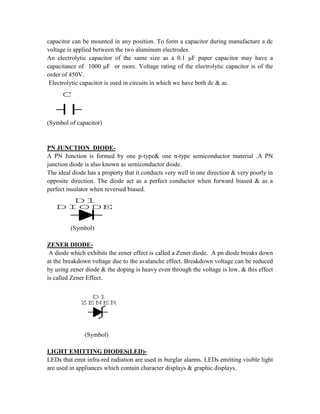 capacitor can be mounted in any position. To form a capacitor during manufacture a dc
voltage is applied between the two aluminum electrodes.
An electrolytic capacitor of the same size as a 0.1 μF paper capacitor may have a
capacitance of 1000 μF or more. Voltage rating of the electrolytic capacitor is of the
order of 450V.
Electrolytic capacitor is used in circuits in which we have both dc & ac.
C
(Symbol of capacitor)
PN JUNCTION DIODE-
A PN Junction is formed by one p-type& one n-type semiconductor material .A PN
junction diode is also known as semiconductor diode.
The ideal diode has a property that it conducts very well in one direction & very poorly in
opposite direction. The diode act as a perfect conductor when forward biased & as a
perfect insulator when reversed biased.
D1
DIODE
(Symbol)
ZENER DIODE-
A diode which exhibits the zener effect is called a Zener diode. A pn diode breaks down
at the breakdown voltage due to the avalanche effect. Breakdown voltage can be reduced
by using zener diode & the doping is heavy even through the voltage is low, & this effect
is called Zener Effect.
D1
ZENER
(Symbol)
LIGHT EMITTING DIODES(LED)-
LEDs that emit infra-red radiation are used in burglar alarms. LEDs emitting visible light
are used in appliances which contain character displays & graphic displays.
 