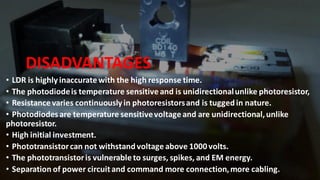 DISADVANTAGES
• LDR is highly inaccurate with the high response time.
• The photodiodeis temperature sensitive and is unidirectionalunlike photoresistor,
• Resistance varies continuously in photoresistorsand is tuggedin nature.
• Photodiodesare temperature sensitivevoltage and are unidirectional,unlike
photoresistor.
• High initial investment.
• Phototransistorcan not withstandvoltage above 1000volts.
• The phototransistoris vulnerable to surges, spikes, and EM energy.
• Separation of power circuitand command more connection,more cabling.
 