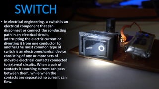 SWITCH
• In electrical engineering, a switch is an
electrical component that can
disconnect or connect the conducting
path in an electrical circuit,
interrupting the electric current or
diverting it from one conductor to
another.The most common type of
switch is an electromechanical device
consisting of one or more sets of
movable electrical contacts connected
to external circuits. When a pair of
contacts is touching current can pass
between them, while when the
contacts are separated no current can
flow.
 