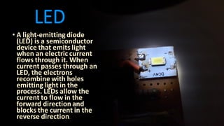 LED
• A light-emitting diode
(LED) is a semiconductor
device that emits light
when an electric current
flows through it. When
current passes through an
LED, the electrons
recombine with holes
emitting light in the
process. LEDs allow the
current to flow in the
forward direction and
blocks the current in the
reverse direction.
 