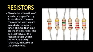 RESISTORS
• The electrical function of
a resistor is specified by
its resistance: common
commercial resistors are
manufactured over a
range of more than nine
orders of magnitude. The
nominal value of the
resistance falls within
the manufacturing
tolerance, indicated on
the component.
 