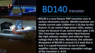 BD140 transistor
• BD140 is a very famous PNP transistor uses in
various electronics circuits. BD140 transistor can
handle current upto 1500mA or 1.5A due to this
feature. It can control high power LEDs, motors,
relays etc because it can control loads upto 1.5A.
This Transistor has many other ideal features
like high collector emitter and collector base
voltage that is 80 volts. Moreover, the collector
dissipation of BD140 is around 12.5 watt that is
way it is a good transistor to use in audio
amplifier circuits. Minimum saturation voltage
of the transistor is -0.5V.
 