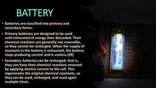 BATTERY
• Batteries are classified into primary and
secondary forms:
• Primary batteries are designed to be used
until exhausted of energy then discarded. Their
chemical reactions are generally not reversible,
so they cannot be recharged. When the supply of
reactants in the battery is exhausted, the battery
stops producing current and is useless.[28]
• Secondary batteries can be recharged; that is,
they can have their chemical reactions reversed
by applying electric current to the cell. This
regenerates the original chemical reactants, so
they can be used, recharged, and used again
multiple times.
 