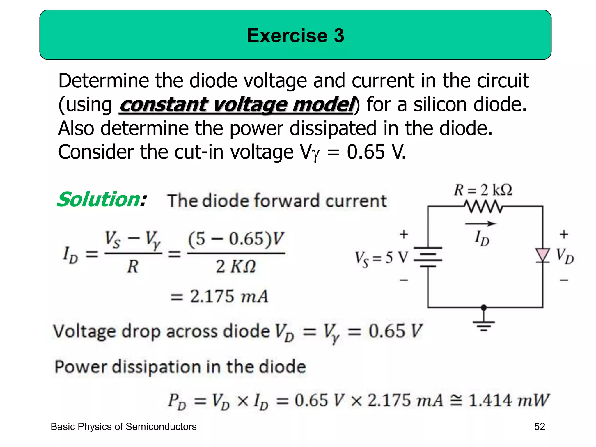 52
Exercise 3
Basic Physics of Semiconductors
Determine the diode voltage and current in the circuit
(using constant voltage model) for a silicon diode.
Also determine the power dissipated in the diode.
Consider the cut-in voltage V = 0.65 V.
Solution:
 