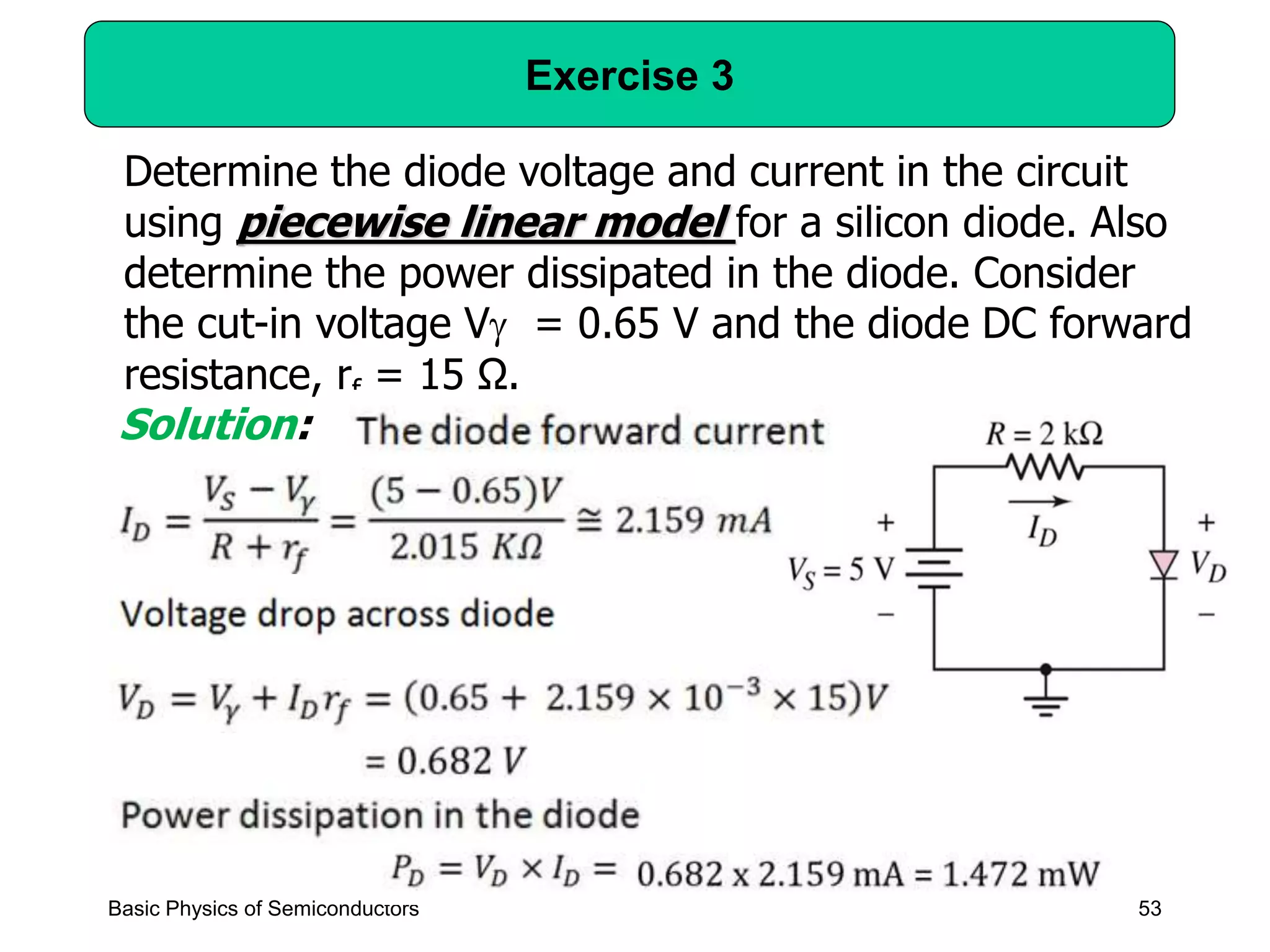 53
Exercise 3
Basic Physics of Semiconductors
Determine the diode voltage and current in the circuit
using piecewise linear model for a silicon diode. Also
determine the power dissipated in the diode. Consider
the cut-in voltage V = 0.65 V and the diode DC forward
resistance, rf = 15 Ω.
Solution:
 