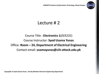 Copyrights © Syed Usama Yunas , Faculty Member Electrical Engineering Department
COMSATS Institute of Information Technology, Attock Campus
Lecture # 2
Course Title : Electronics 1(EEE231)
Course Instructor: Syed Usama Yunas
Office: Room – 24, Department of Electrical Engineering
Contact email: usamayunas@ciit-attock.edu.pk
1
 