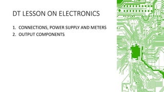 DT LESSON ON ELECTRONICS
1. CONNECTIONS, POWER SUPPLY AND METERS
2. OUTPUT COMPONENTS
 