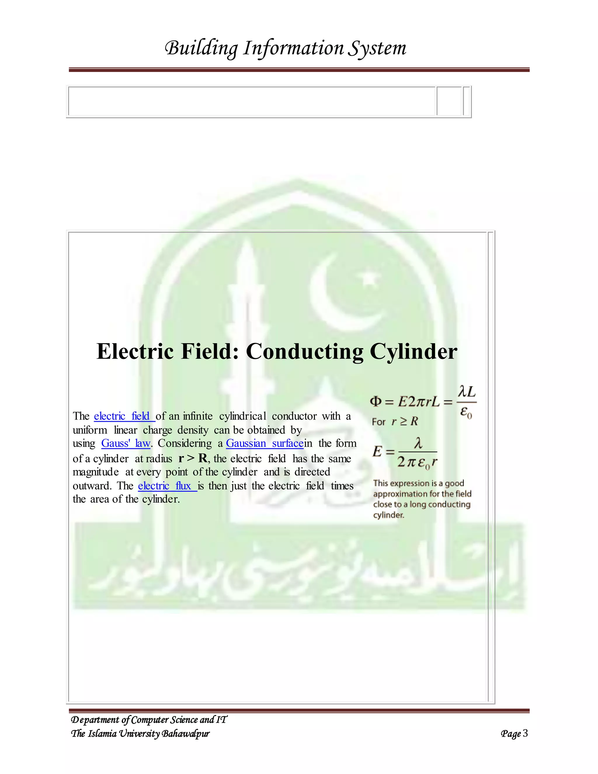 Building Information System
Department ofComputer Science and IT
The Islamia University Bahawalpur Page 3
Electric Field: Conducting Cylinder
The electric field of an infinite cylindrical conductor with a
uniform linear charge density can be obtained by
using Gauss' law. Considering a Gaussian surfacein the form
of a cylinder at radius r > R, the electric field has the same
magnitude at every point of the cylinder and is directed
outward. The electric flux is then just the electric field times
the area of the cylinder.
 