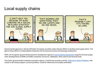 Local supply chains
Governmental agencies in almost all Eastern European countries make relevant efforts to develop local supply chains. The
goal of these efforts to embed global companies into the local economies and leverage employment.
HIPA, the Hungarian governmental economic development agency's Subcontracting Department supports the local supply
chain developments of OEMs and EMS companies via forums, databases, direct search and financial tools.
The Czech governmental investment promotion agency, CzechInvest provides a terrific Electronics Sector Database, with
contact to all industry players, product portfolios, customer references and quality certificates.
 