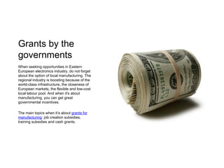 Grants by the
governments
When seeking opportunities in Eastern
European electronics industry, do not forget
about the option of local manufacturing. The
regional industry is boosting because of the
world-class infrastructure, the closeness of
European markets, the flexible and low-cost
local labour pool. And when it's about
manufacturing, you can get great
governmental incentives.
The main topics when it’s about grants for
manufacturing: job creation subsidies,
training subsidies and cash grants.
 