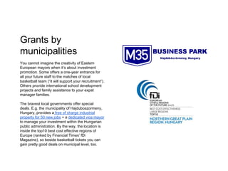 Grants by
municipalities
You cannot imagine the creativity of Eastern
European mayors when it’s about investment
promotion. Some offers a one-year entrance for
all your future staff to the matches of local
basketball team (“it will support your recruitment”).
Others provide international school development
projects and family assistance to your expat
manager families.
The bravest local governments offer special
deals. E.g. the municipality of Hajduboszormeny,
Hungary, provides a free of charge industrial
property for 50 new jobs + a dedicated vice mayor
to manage your investment within the Hungarian
public administration. By the way, the location is
inside the top10 best cost effective regions of
Europe (ranked by Financial Times’ fDi
Magazine), so beside basketball tickets you can
gain pretty good deals on municipal level, too.
 