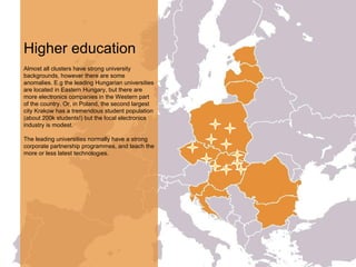 Higher education
Almost all clusters have strong university
backgrounds, however there are some
anomalies. E.g the leading Hungarian universities
are located in Eastern Hungary, but there are
more electronics companies in the Western part
of the country. Or, in Poland, the second largest
city Krakow has a tremendous student population
(about 200k students!) but the local electronics
industry is modest.
The leading universities normally have a strong
corporate partnership programmes, and teach the
more or less latest technologies.
 