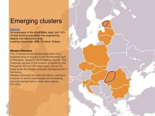 Emerging clusters
Estonia
5k employees in the small Baltic state, but! 14%
of total working population has engineering
degree (not electronics only)
Leading companies: ABB, Ericsson, Eolane
Western Romania
The Timisoara-Arad-Oradea-Satu Mare-Cluj
bordered area is located in the Northwesten part
of Romania, closed to the Hungarian border. The
motorway access of the location is solved by the
Hungarian M3 and M5 motorways, and by the
large-scale Romanian motorway developments in
the future.
Western Romania provides low labour cost level,
however in recent years wages are increasing
(annual average labour costs were approx.
€10,000)
 