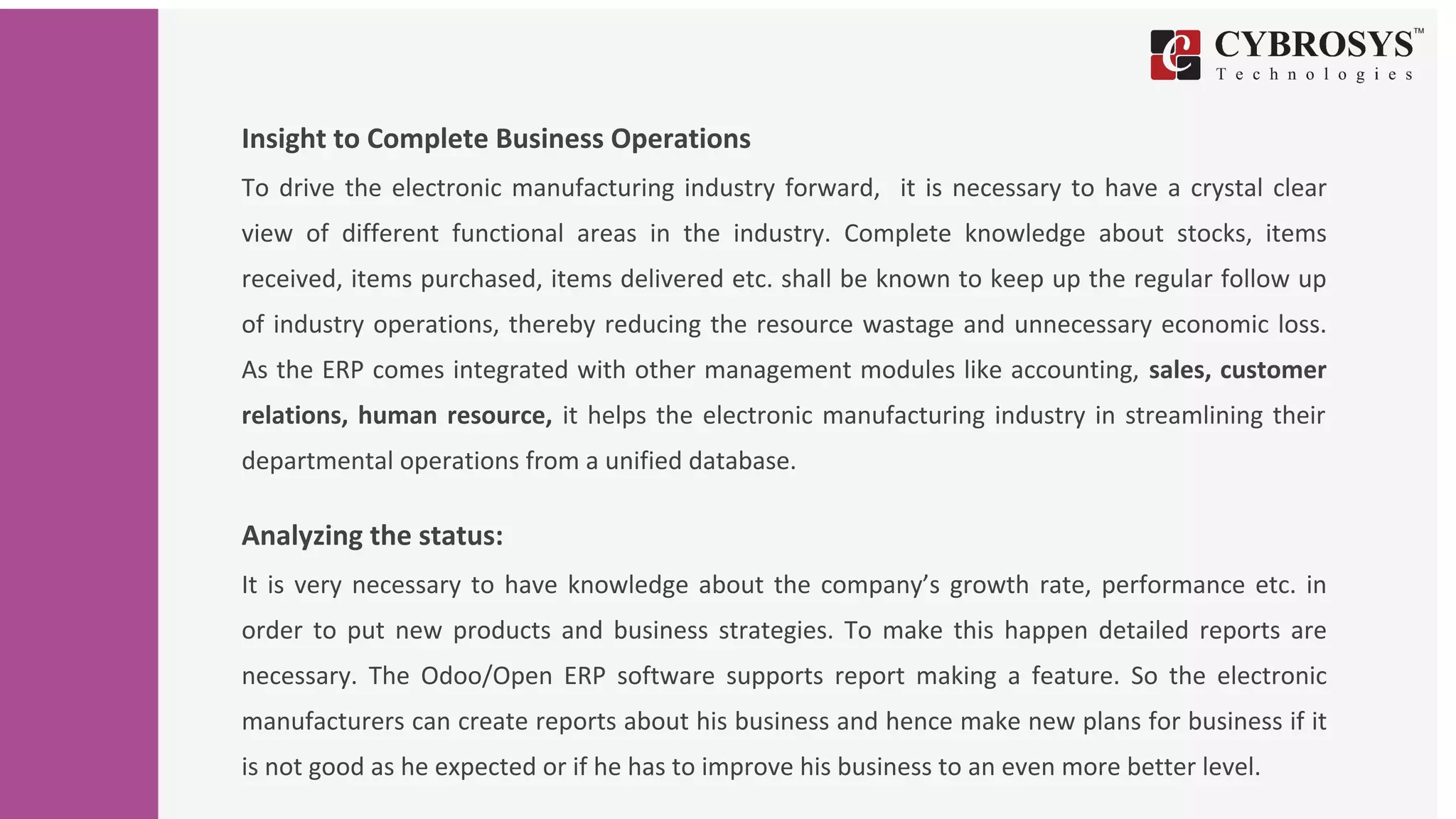 Insight to Complete Business Operations
To drive the electronic manufacturing industry forward, it is necessary to have a crystal clear
view of different functional areas in the industry. Complete knowledge about stocks, items
received, items purchased, items delivered etc. shall be known to keep up the regular follow up
of industry operations, thereby reducing the resource wastage and unnecessary economic loss.
As the ERP comes integrated with other management modules like accounting, sales, customer
relations, human resource, it helps the electronic manufacturing industry in streamlining their
departmental operations from a unified database.
Analyzing the status:
It is very necessary to have knowledge about the company’s growth rate, performance etc. in
order to put new products and business strategies. To make this happen detailed reports are
necessary. The Odoo/Open ERP software supports report making a feature. So the electronic
manufacturers can create reports about his business and hence make new plans for business if it
is not good as he expected or if he has to improve his business to an even more better level.
 