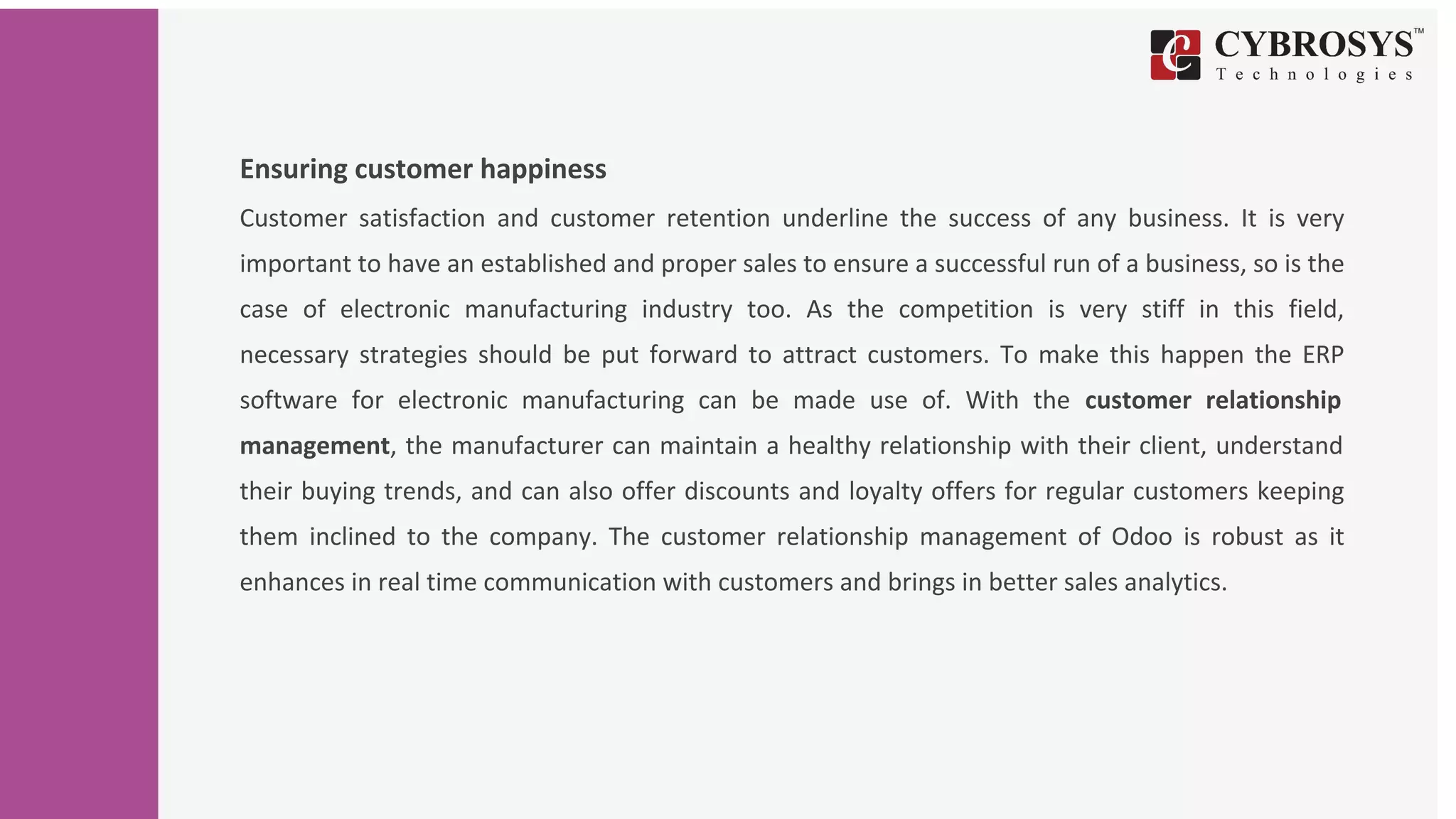 Ensuring customer happiness
Customer satisfaction and customer retention underline the success of any business. It is very
important to have an established and proper sales to ensure a successful run of a business, so is the
case of electronic manufacturing industry too. As the competition is very stiff in this field,
necessary strategies should be put forward to attract customers. To make this happen the ERP
software for electronic manufacturing can be made use of. With the customer relationship
management, the manufacturer can maintain a healthy relationship with their client, understand
their buying trends, and can also offer discounts and loyalty offers for regular customers keeping
them inclined to the company. The customer relationship management of Odoo is robust as it
enhances in real time communication with customers and brings in better sales analytics.
 