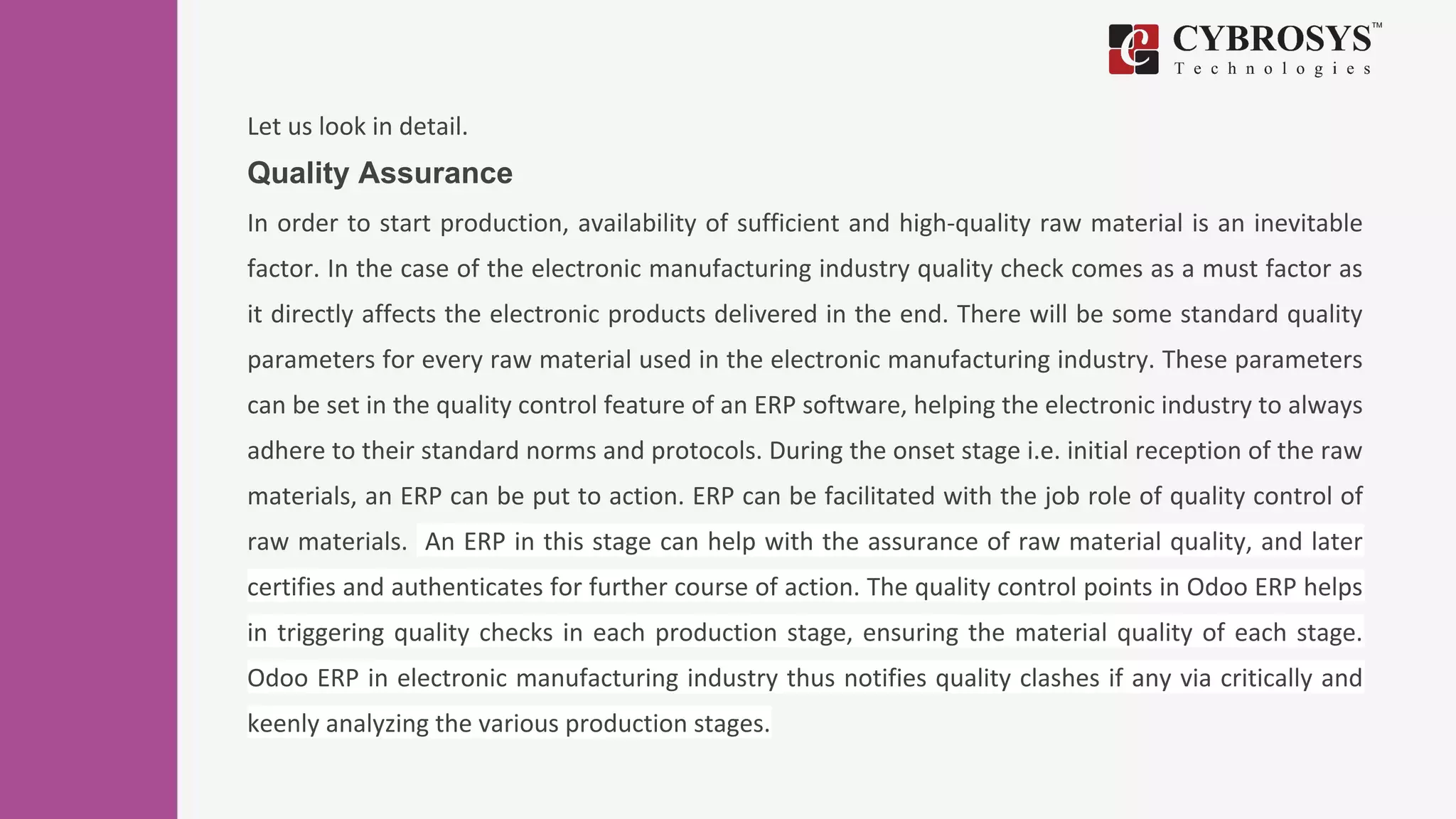 Let us look in detail.
Quality Assurance
In order to start production, availability of sufficient and high-quality raw material is an inevitable
factor. In the case of the electronic manufacturing industry quality check comes as a must factor as
it directly affects the electronic products delivered in the end. There will be some standard quality
parameters for every raw material used in the electronic manufacturing industry. These parameters
can be set in the quality control feature of an ERP software, helping the electronic industry to always
adhere to their standard norms and protocols. During the onset stage i.e. initial reception of the raw
materials, an ERP can be put to action. ERP can be facilitated with the job role of quality control of
raw materials. An ERP in this stage can help with the assurance of raw material quality, and later
certifies and authenticates for further course of action. The quality control points in Odoo ERP helps
in triggering quality checks in each production stage, ensuring the material quality of each stage.
Odoo ERP in electronic manufacturing industry thus notifies quality clashes if any via critically and
keenly analyzing the various production stages.
 