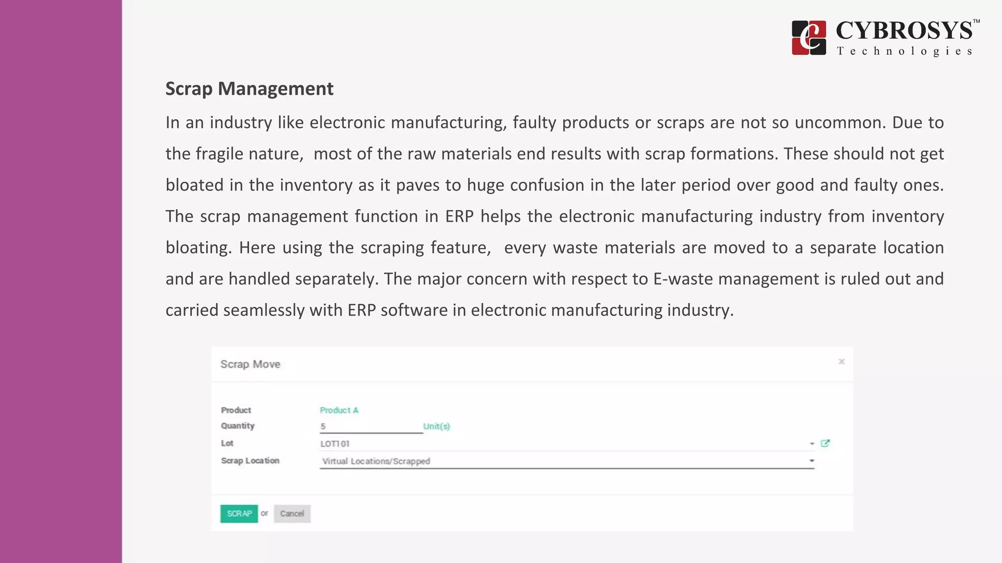 Scrap Management
In an industry like electronic manufacturing, faulty products or scraps are not so uncommon. Due to
the fragile nature, most of the raw materials end results with scrap formations. These should not get
bloated in the inventory as it paves to huge confusion in the later period over good and faulty ones.
The scrap management function in ERP helps the electronic manufacturing industry from inventory
bloating. Here using the scraping feature, every waste materials are moved to a separate location
and are handled separately. The major concern with respect to E-waste management is ruled out and
carried seamlessly with ERP software in electronic manufacturing industry.
 