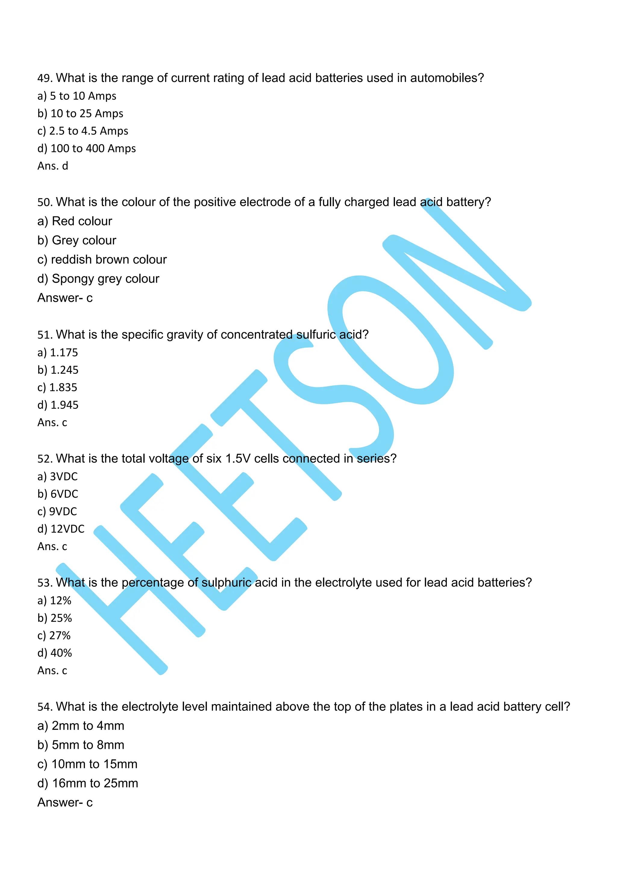 49. What is the range of current rating of lead acid batteries used in automobiles?
a) 5 to 10 Amps
b) 10 to 25 Amps
c) 2.5 to 4.5 Amps
d) 100 to 400 Amps
Ans. d
50. What is the colour of the positive electrode of a fully charged lead acid battery?
a) Red colour
b) Grey colour
c) reddish brown colour
d) Spongy grey colour
Answer- c
51. What is the specific gravity of concentrated sulfuric acid?
a) 1.175
b) 1.245
c) 1.835
d) 1.945
Ans. c
52. What is the total voltage of six 1.5V cells connected in series?
a) 3VDC
b) 6VDC
c) 9VDC
d) 12VDC
Ans. c
53. What is the percentage of sulphuric acid in the electrolyte used for lead acid batteries?
a) 12%
b) 25%
c) 27%
d) 40%
Ans. c
54. What is the electrolyte level maintained above the top of the plates in a lead acid battery cell?
a) 2mm to 4mm
b) 5mm to 8mm
c) 10mm to 15mm
d) 16mm to 25mm
Answer- c
 
